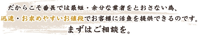 だからこそ番長では最短・余分な業者をとおさない為、迅速・お求めやすいお値段でお客様に活魚を提供できるのです。まずはご相談を。